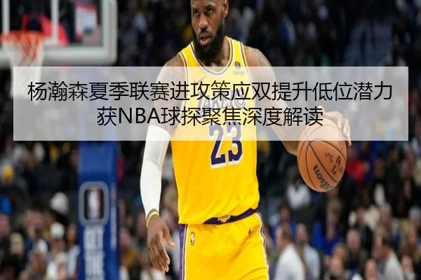杨瀚森夏季联赛进攻策应双提升低位潜力获NBA球探聚焦深度解读